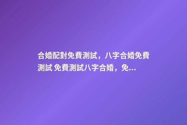 合婚配對免費測試，八字合婚免費測試 免費測試八字合婚，免費夫妻八字婚配測算-第1張-觀點-玄機派